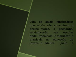 Para os atuais funcionários
que ainda não concluíram o
ensino médio, a primordial
reivindicação nas escolas
onde trabalham é viabilizar a
matrícula na educação de
jovens e adultos junto à
 