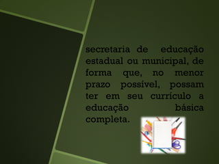 secretaria de educação
estadual ou municipal, de
forma que, no menor
prazo possível, possam
ter em seu currículo a
educação básica
completa.
 