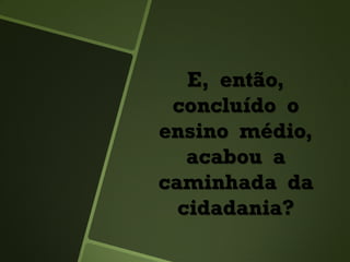 E, então,
concluído o
ensino médio,
acabou a
caminhada da
cidadania?
 