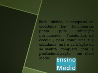 Sem dúvida a conquista da
cidadania dos funcionários
passa pela educação
permanente. Funcionário de
escola , para conquistar sua
cidadania, terá a satisfação ou
se sentirá completo com a
profissionalização em nível
Médio.
 