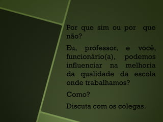 Por que sim ou por que
não?
Eu, professor, e você,
funcionário(a), podemos
influenciar na melhoria
da qualidade da escola
onde trabalhamos?
Como?
Discuta com os colegas.
 
