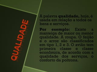 A palavra qualidade, hoje, é
usada em relação a todos os
bens e serviços.
Por exemplo: Existe a
manteiga de maior ou menor
qualidade. A roupa. O feijão
e o arroz são classificados
em tipo 1, 2 e 3. O avião tem
primeira classe e classe
econômica, de acordo com a
qualidade dos serviços, o
conforto da poltrona.
 