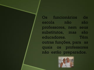 Os funcionários de
escola não são
professores, nem seus
substitutos, mas são
educadores. Têm
outras funções, para as
quais os professores
não estão preparados.
 