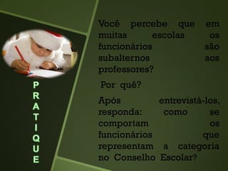 Você percebe que em
muitas escolas os
funcionários são
subalternos aos
professores?
Por quê?
Após entrevistá-los,
responda: como se
comportam os
funcionários que
representam a categoria
no Conselho Escolar?
 