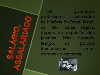Os primeiros
professores assalariados
na história do Brasil foram
os das aulas régias,
depois da expulsão dos
jesuítas. Mas, naquele
tempo, os poucos
funcionários eram
escravos e escravas.
 