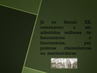 Já no Século XX,
começaram a ser
admitidos milhares de
funcionários e
funcionárias, por
práticas clientelísticas
ou meritocráticas.
 