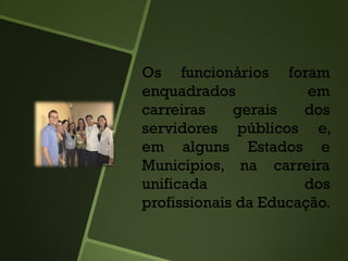 Os funcionários foram
enquadrados em
carreiras gerais dos
servidores públicos e,
em alguns Estados e
Municípios, na carreira
unificada dos
profissionais da Educação.
 