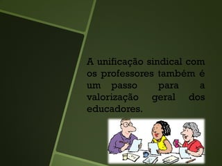 A unificação sindical com
os professores também é
um passo para a
valorização geral dos
educadores.
 