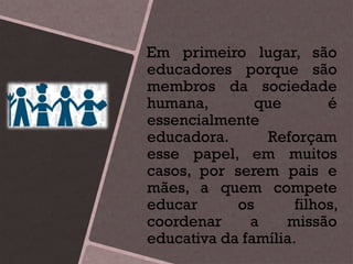 Em primeiro lugar, são
educadores porque são
membros da sociedade
humana, que é
essencialmente
educadora. Reforçam
esse papel, em muitos
casos, por serem pais e
mães, a quem compete
educar os filhos,
coordenar a missão
educativa da família.
 