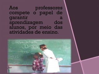Aos professores
compete o papel de
garantir a
aprendizagem dos
alunos, por meio das
atividades de ensino.
 