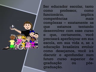 Ser educador escolar, tanto
como professor, como
funcionário, implica
competências mais
complexas – exatamente as
que estamos tentando
desenvolver com esse curso
e que, certamente, você
precisará aperfeiçoar em sua
escola, em sua vida e, se a
educação brasileira evoluir
como desejamos, você irá
discutir e aprofundar num
futuro curso superior de
graduação ou pós-
graduação.
 