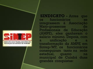 SINDICATO - Antes que
os funcionários se
integrassem à Associação
Mato-grossense de
Profissionais de Educação
(AMPE), eles ganhavam o
salário mínimo. Depois, com
a unificação e a
transformação da AMPE em
Sintep/MT, os funcionários
conseguiram tanto na rede
estadual, quanto na
municipal de Cuiabá duas
grandes conquistas:
 