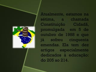 Atualmente, estamos na
sétima, a chamada
Constituição Cidadã,
promulgada em 5 de
outubro de 1988 e que
já sofreu cinquenta
emendas. Ela tem dez
artigos especialmente
dedicados à educação:
do 205 ao 214.
 
