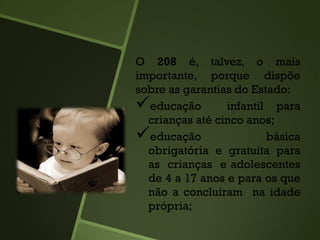 O 208 é, talvez, o mais
importante, porque dispõe
sobre as garantias do Estado:
educação infantil para
crianças até cinco anos;
educação básica
obrigatória e gratuita para
as crianças e adolescentes
de 4 a 17 anos e para os que
não a concluíram na idade
própria;
 