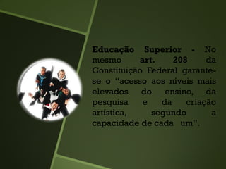 Educação Superior - No
mesmo art. 208 da
Constituição Federal garante-
se o “acesso aos níveis mais
elevados do ensino, da
pesquisa e da criação
artística, segundo a
capacidade de cada um”.
 