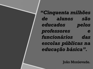 “Cinquenta milhões
de alunos são
educados pelos
professores e
funcionários das
escolas públicas na
educação básica”.
João Monlevade.
 