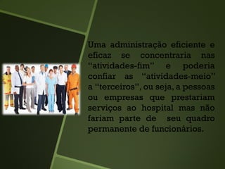 Uma administração eficiente e
eficaz se concentraria nas
“atividades-fim” e poderia
confiar as “atividades-meio”
a “terceiros”, ou seja, a pessoas
ou empresas que prestariam
serviços ao hospital mas não
fariam parte de seu quadro
permanente de funcionários.
 