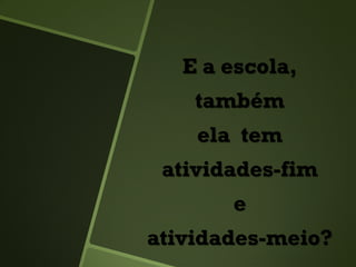 E a escola,
também
ela tem
atividades-fim
e
atividades-meio?
 