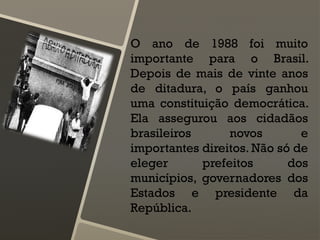 O ano de 1988 foi muito
importante para o Brasil.
Depois de mais de vinte anos
de ditadura, o país ganhou
uma constituição democrática.
Ela assegurou aos cidadãos
brasileiros novos e
importantes direitos. Não só de
eleger prefeitos dos
municípios, governadores dos
Estados e presidente da
República.
 