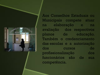 Aos Conselhos Estaduais ou
Municipais compete atuar
na elaboração e na
avaliação dos respectivos
planos de educação.
Também o credenciamento
das escolas e a autorização
dos cursos de
profissionalização dos
funcionários são de sua
competência.
 