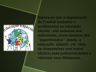 Espera-se que a implantação
do Fundeb incentive o
acolhimento na educação
escolar , não somente dos
deficientes, como também dos
“superdotados” desde a
educação infantil, em vista
de desenvolver com maior
eficácia suas potencialidades e
valorizar suas diferenças.
 