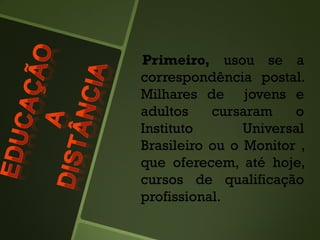 Primeiro, usou se a
correspondência postal.
Milhares de jovens e
adultos cursaram o
Instituto Universal
Brasileiro ou o Monitor ,
que oferecem, até hoje,
cursos de qualificação
profissional.
 