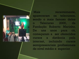 Mais recentemente,
apareceram os telecursos,
sendo o mais famoso deles
o Telecurso 2000, da
Fundação Roberto Marinho.
De uns anos para cá,
começaram a ser oferecidos
cursos a distância pela
internet, incluindo cursos
semipresenciais profissionais
de nível médio e superior .
 