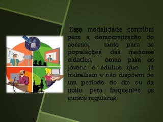 Essa modalidade contribui
para a democratização do
acesso, tanto para as
populações das menores
cidades, como para os
jovens e adultos que já
trabalham e não dispõem de
um período do dia ou da
noite para frequentar os
cursos regulares.
 