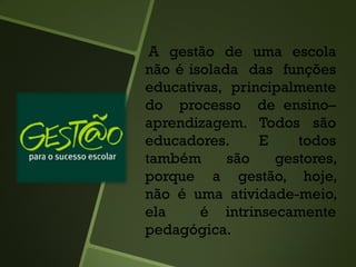 A gestão de uma escola
não é isolada das funções
educativas, principalmente
do processo de ensino–
aprendizagem. Todos são
educadores. E todos
também são gestores,
porque a gestão, hoje,
não é uma atividade-meio,
ela é intrinsecamente
pedagógica.
 