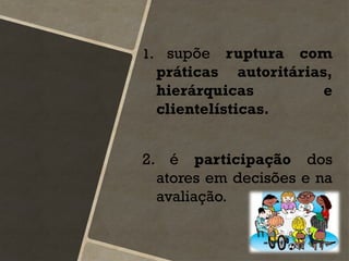 1. supõe ruptura com
práticas autoritárias,
hierárquicas e
clientelísticas.
2. é participação dos
atores em decisões e na
avaliação.
 