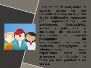 Pelo art. 14 da LDB, todas as
escolas devem ter seu
Conselho Escolar, ou seja, um
órgão deliberativo, composto
por representantes de
professores, funcionários,
alunos e pais, com a
atribuição de elaborar e
acompanhar a proposta
pedagógica do
estabelecimento e tomar as
decisões pedagógicas e
administrativas mais
importantes, assim como
assessorar a direção na
resolução dos problemas da
escola.
 