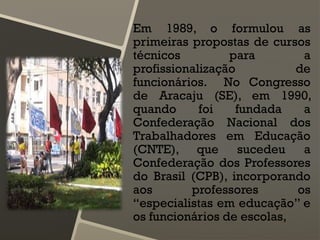 Em 1989, o formulou as
primeiras propostas de cursos
técnicos para a
profissionalização de
funcionários. No Congresso
de Aracaju (SE), em 1990,
quando foi fundada a
Confederação Nacional dos
Trabalhadores em Educação
(CNTE), que sucedeu a
Confederação dos Professores
do Brasil (CPB), incorporando
aos professores os
“especialistas em educação” e
os funcionários de escolas,
 