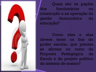 Quais são os papéis
dos funcionários na
construção e na operação da
gestão democrática da
educação?
Como eles e elas
devem tecer os fios do
poder escolar, que precisa
se afirmar no rumo da
Proposta Pedagógica da
Escola e do projeto político
do sistema de ensino?
 