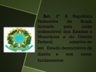 Art. 1º A República
Federativa do Brasil,
formada pela união
indissolúvel dos Estados e
Municípios e do Distrito
Federal, constitui-se
em Estado democrático de
direito e tem como
fundamentos:
 