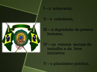 I – a soberania;
II – a cidadania;
III – a dignidade da pessoa
humana;
IV – os valores sociais do
trabalho e da livre
iniciativa;
V – o pluralismo político.
 
