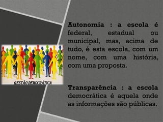 Autonomia : a escola é
federal, estadual ou
municipal, mas, acima de
tudo, é esta escola, com um
nome, com uma história,
com uma proposta.
Transparência : a escola
democrática é aquela onde
as informações são públicas.
 