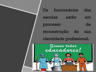 Os funcionários das
escolas estão em
processo de
reconstrução de sua
identidade profissional.
 