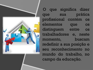 O que significa dizer
que sua prática
profissional contém os
elementos que os
distinguem entre os
trabalhadores e, neste
momento, buscam
redefinir a sua posição e
seu reconhecimento no
mundo do trabalho, no
campo da educação.
 