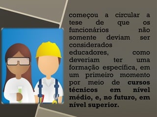 começou a circular a
tese de que os
funcionários não
somente deviam ser
considerados
educadores, como
deveriam ter uma
formação específica, em
um primeiro momento
por meio de cursos
técnicos em nível
médio, e, no futuro, em
nível superior.
 