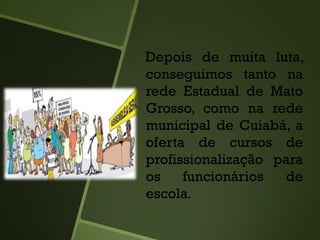 Depois de muita luta,
conseguimos tanto na
rede Estadual de Mato
Grosso, como na rede
municipal de Cuiabá, a
oferta de cursos de
profissionalização para
os funcionários de
escola.
 