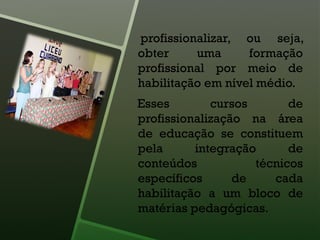 profissionalizar, ou seja,
obter uma formação
profissional por meio de
habilitação em nível médio.
Esses cursos de
profissionalização na área
de educação se constituem
pela integração de
conteúdos técnicos
específicos de cada
habilitação a um bloco de
matérias pedagógicas.
 