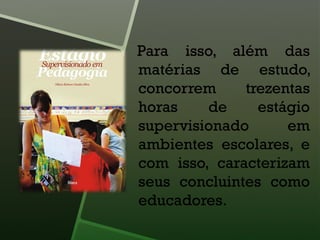 Para isso, além das
matérias de estudo,
concorrem trezentas
horas de estágio
supervisionado em
ambientes escolares, e
com isso, caracterizam
seus concluintes como
educadores.
 