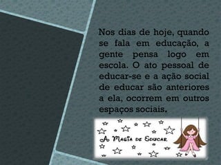 Nos dias de hoje, quando
se fala em educação, a
gente pensa logo em
escola. O ato pessoal de
educar-se e a ação social
de educar são anteriores
a ela, ocorrem em outros
espaços sociais.
 