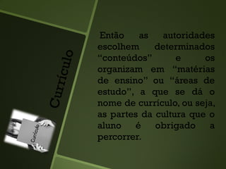 Então as autoridades
escolhem determinados
“conteúdos” e os
organizam em “matérias
de ensino” ou “áreas de
estudo”, a que se dá o
nome de currículo, ou seja,
as partes da cultura que o
aluno é obrigado a
percorrer.
 