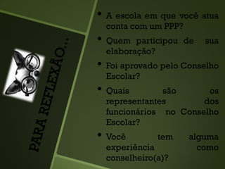 • A escola em que você atua
conta com um PPP?
• Quem participou de sua
elaboração?
• Foi aprovado pelo Conselho
Escolar?
• Quais são os
representantes dos
funcionários no Conselho
Escolar?
• Você tem alguma
experiência como
conselheiro(a)?
 