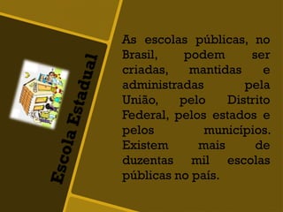 As escolas públicas, no
Brasil, podem ser
criadas, mantidas e
administradas pela
União, pelo Distrito
Federal, pelos estados e
pelos municípios.
Existem mais de
duzentas mil escolas
públicas no país.
 