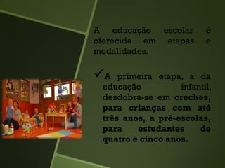 A educação escolar é
oferecida em etapas e
modalidades.
A primeira etapa, a da
educação infantil,
desdobra-se em creches,
para crianças com até
três anos, a pré-escolas,
para estudantes de
quatro e cinco anos.
 