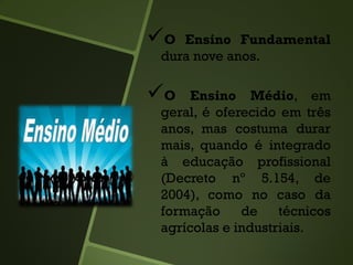 O Ensino Fundamental
dura nove anos.
O Ensino Médio, em
geral, é oferecido em três
anos, mas costuma durar
mais, quando é integrado
à educação profissional
(Decreto nº 5.154, de
2004), como no caso da
formação de técnicos
agrícolas e industriais.
 