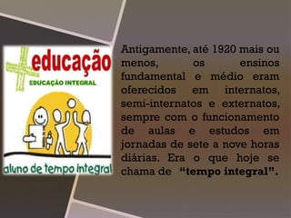 Antigamente, até 1920 mais ou
menos, os ensinos
fundamental e médio eram
oferecidos em internatos,
semi-internatos e externatos,
sempre com o funcionamento
de aulas e estudos em
jornadas de sete a nove horas
diárias. Era o que hoje se
chama de “tempo integral”.
 