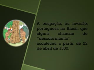A ocupação, ou invasão,
portuguesa no Brasil, que
alguns chamam de
“descobrimento”,
aconteceu a partir de 22
de abril de 1500.
 